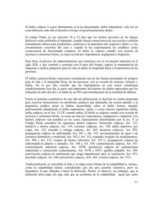 El delito culposo ó como últimamente se le ha denominado, delito imprudente, solo era un
cuasi delictum, más afín al derecho civil que al penal propiamente dicho.-

El código Penal, en sus artículos 10 y 12 dice que los hechos previstos en las figuras
delictivas serán atribuidos al imputado, cuando fueren consecuencia de una acción u omisión
normalmente idónea para producirlos, conforme a la naturaleza del respectivo delito y a las
circunstancias concretas del caso o cuando la ley expresamente los establece como
consecuencia de determinada conducta. El delito es culposo cuando, con ocasión de
acciones u omisiones lícitas, se causa un mal por imprudencia, negligencia o impericia.-

Pues bien, el proceso de industrialización que comienza con la revolución industrial en el
siglo XIX, y que continúa y aumenta con el paso del tiempo, supuso la manipulación de
máquinas y medios peligrosos para la vida, la salud, la integridad física y el patrimonio de las
personas.

El tráfico automovilístico representa actualmente una de las fuentes principales de peligros
para la vida y la integridad física, de las personas, con su secuela de muertes, lesiones y
daños. No es por ello, extraño que las imprudencias en este sector constituyan
estadísticamente, hoy día, la parte más importante del número de delitos apreciados por los
tribunales al cabo del año ( se habla de un 50% aproximadamente de la totalidad de delitos)

Frente al aumento cuantitativo de este tipo de delincuencia, la doctrina no estaba preparada
para resolver técnicamente los problemas jurídicos que planteaba; las teorías penales y la
dogmática jurídico penal se habían desarrollado sobre el delito doloso, dejando
prácticamente abandonado al delito imprudente, repito, o como nuestra legislación señala,
delito culposo, en el Art. 12 CP, cuando indica, El delito es culposo cuando con ocasión de
acciones u omisiones lícitas, se causa un mal por imprudencia, negligencia o impericia. Los
hechos culposos son punibles en los casos expresamente determinados por la ley. Y el
Código Penal considera los siguientes delitos culposos: Homicidio culposo, Art. 127;
tentativa y aborto culposo, Art. 139; Lesiones culposas, Art. 150; delito deportivo por
culpa, Art. 152; incendio y estrago culposo, Art. 285; desastres culposos, Art. 293;
propagación culposa de enfermedad, Art. 301 y Art. 312; envenenamiento de agua o de
sustancia alimenticia o medicinal, Art. 302 y Art. 312; expendio irregular de medicamentos,
Art. 304 y Art. 312; compra de bienes culturales, Art. 332 C; propagación culposa de
enfermedad en plantas o animales, Art. 344 y Art. 345; contaminación culposa, Art. 347;
contaminación industrial culposa, Art. 347B; aprobación culposa de explotaciones
industriales o comerciales contaminantes, Art. 347B y 347C; quiebra culpable, Art. 349;
autorización culposa de matrimonio que tenga impedimento para su realización, Art. 437;
peculado culposo, Art. 446; prevaricato culposo, Ar5t. 463; evasión culposa, Art. 472.-

Tradicionalmente se concebían el dolo y la culpa como formas de la culpabilidad o, incluso,
como la culpabilidad misma, considerando que era una cuestión valorativa, pero no
dogmática, la que obligaba a hacer la distinción. Pronto se observó, sin embargo, que la
distinción dolo-culpa era algo más que un problema de la culpabilidad. Igual que antes

                                                                                            60
 