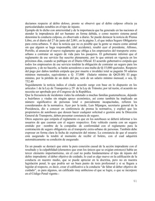 decíamos respecto al delito doloso, pronto se observó que el delito culposo ofrecía ya
particularidades notables en el tipo de injusto.
Ejemplo de lo dicho con anterioridad y de la importancia que ha generado en las naciones el
atender la imprudencia del ser humano en forma debida, o como nuestro sistema penal
denomina la conducta culposa, es observado a diario. Se puede destacar la noticia de Prensa
Libre, en el diario del 27 de junio del 2,001, en la página 3, el que indica Seguro Obligatorio
para extra-urbanos. Y dice la noticia que no es posible que la gente se muera como animal
sin que alguien se haga responsable, (del accidente), resaltó ayer el presidente, Alfonso,
Portillo, al anunciar el nuevo reglamento que obliga a los empresarios del transporte extra-
urbano a contratar un seguro de vida para los pasajeros. El gobernante informó que el
reglamento de ese servicio fue suscrito plenamente, por lo que entrará en vigencia en los
próximos días, cuando se publique en el Diario Oficial. El acuerdo gubernativo estipula que
todos los empresarios de ese servicio tendrán la obligación de contratar un seguro para los
pasajeros, y de no hacerlo, se harán acreedores a una multa de Q.15,000 quetzales. Respecto
del pago por daños también estipula que por muerte e invalidez total se pagarán 50 salarios
mínimos mensuales, equivalentes a Q. 37,000 (Salario mínimo de Q620.00) El pago
mínimo, por la pérdida de un dedo del pie, será de un salario mínimo mensual, o sea, Q.
752.40
Seguidamente la noticia indica el citado acuerdo surge con base en lo dispuesto en los
artículos 1 de la Ley de Transportes y 29 de la Ley de Tránsito; por tal razón, el acuerdo no
necesita ser aprobado por el Congreso de la República.
Que la frecuencia de incidentes viales ha enlutado a muchas familias guatemaltecas, dejando
a huérfanos y viudas sin ningún apoyo económico, así como también ha implicado un
número significativo de personas total o parcialmente incapacitadas, refieren los
considerandos de la normativa. Ayer por la tarde, Luis Mijangos, secretario general de la
Presidencia, dio a conocer en conferencia de prensa la normativa, y explicó que los
propietarios de autobuses que deseen hacer cualquier solicitud o gestión ante la Dirección
General de Transporte, deben presentar constancia de seguro.
Otros aspectos que estipula el reglamento es que en los autobuses se deberá informar a los
usuarios de que cuentan con el seguro respectivo. Este vehículo cuenta con un seguro
emitido por –nombre de la compañía- de conformidad con el reglamento para la
contratación de seguro obligatorio en el transporte extra-urbano de personas. También debe
expresar en forma clara la fecha de expiración del mismo. La constancia de que el usuario
está asegurado la tendrá al momento de recibir el boleto, con el cual adquirirá
automáticamente su condición de asegurado.

En un pasado se destacó que entre la pura conexión causal de la acción imprudente con el
resultado y la culpabilidad (elementos que eran los únicos que se exigían entonces) había un
tercer elemento importantísimo, sin el cual no podía fundamentarse el tipo de injusto del
delito imprudente: el deber objetivo de cuidado, lo cual es algo nuevo en la calificación de la
conducta en nuestro medio, que se puede apreciar en la doctrina, pero no en nuestra
legislación penal, lo que podría ser un buen punto de tesis profesional y si se llegara a
legislar al respecto, es decir, crear el calificativo a la conducta “de faltar al deber objetivo de
cuidado”, es para algunos, un calificado muy ambicioso el que se logre, o que se incorpore
en el Código Penal vigente.-

                                                                                               61
 