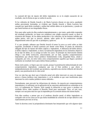 Lo esencial del tipo de injusto del delito imprudente no es la simple causación de un
resultado, sino la forma en que se realiza la acción.

Si los vehículos de Oneida Aracely y de María Lucrecia chocan en una curva, quedando
ambas gravemente lesionadas, es evidente que Oneida Aracely y María Lucrecia han
causado por igual dicho resultado y ambas han sufrido daños en su patrimonio, y pueda ser
que hasta lesiones en sus integridades físicas.

Pero para saber quién de ellas conducía imprudentemente y, por tanto, quién debe responder
del resultado producido, no basta con establecer esta simple conexión causal, es decir la
existencia del choque, de los daños producidos a los vehículos, de las lesiones sufridas por
ambas partes, sino que es preciso, además, saber quién de las conductoras actuaba
diligentemente antes de que éste se produjera y quién no.

Y si, por ejemplo, sabemos que Oneida Araceli al tomar la curva se cerró sobre su lado
izquierdo, invadiendo el lateral contrario por donde venía María. El punto de referencia
obligada del tipo de injusto del delito culposo o imprudente. A diferencia del delito doloso,
el delito culposo o imprudente, es decir, la realización imprudente de los elementos objetivos
de un tipo de delito, no se castiga en todos los casos. El principio de intervención mínima
obliga a una doble restricción, seleccionando, por un lado, aquellos comportamientos
imprudentes que afectan bienes jurídicos fundamentales (vida, integridad física, salud) y
castigando, por otro, de entre todos estos comportamientos aquellos que llegan a producir
realmente un resultado lesivo para dichos bienes jurídicos.

Hasta cierto punto, es lógico que esto suceda, porque la penalización indiscriminada de todo
comportamiento imprudente, cualquiera que sea el bien jurídico a que afecte o
independientemente del resultado que produzca, supondría una enorme inflación del derecho
penal y una paralización de la vida social.

Una vez más hay que decir que el derecho penal solo debe intervenir en casos de ataques
graves a bienes jurídicos muy importantes y, en la medida en que sean insuficientes para
sancionar los otros medios jurídicos menos radicales.-

Normalmente, para prevenir las infracciones de tránsito, (la mayoría por comportamientos
imprudentes), es suficiente con la aplicación de las sanciones administrativas contenidas en la
Ley y el reglamento de Tránsito. Solo cuando la infracción es muy grave o produce un
resultado lesivo, debe acudirse al Derecho Penal para sancionarlo. Pero, en este caso,
siempre con una pena más leve que la imponible por la comisión dolosa del mismo hecho.

Esta idea conduce a pensar que en el moderno derecho penal, el delito imprudente es
castigado solo en los casos en los que dicha modalidad de comisión de un tipo delictivo está
expresamente prevista en la ley.

Tanto la doctrina como la jurisprudencia dominante han interpretado que solo algunos tipos

                                                                                           62
 