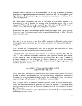 delictivos pueden cometerse en su forma imprudente y se dice que las acciones y omisiones
culposas solo se castigarán cuando expresamente lo disponga la ley. Y se consideran como
tipos delictivos de esta clase, los que son sancionados expresamente por la forma de su
comisión imprudente.-

El Código Penal guatemalteco ya tiene la calificación de la conducta Culposa y es
precisamente lo que la doctrina hoy conoce como imprudencia, como culpa o como
negligencia. Y desarrolla el concepto aceptando que existe culpa cuando existe la acción u
omisión lícita, por razón de la imprudencia, negligencia o impericia.

Hay códigos que tienden a denominar la acción culposa únicamente como Culpa. Nosotros
la tenemos como Delito culposo, y el código la desarrolla diciendo que es delito culposo la
acción u omisión lícita.-



Creo que es lo más correcto, ya que dicha palabra (culposo) en el lenguaje ordinario tiene
una acepción mucho más amplia que si se tomara únicamente con la palabra imprudencia o
negligencia.-

Ahora veamos que cualidades deben tener una acción para ser calificada como delito
culposo, respecto a la producción de un resultado prohibido.-

Al respecto de la culpa, el Código Penal se refiere en los artículos siguientes: 127, 139, 150,
152, 157,158 a conductas que deberán ser tratadas como conductas culposas, pero existen,
además, todas las conductas individualizadas con anterioridad. Pues bien, en todos los
artículos indicados, en sus preceptos, se observa claramente los dos componentes
fundamentales del tipo de injusto del delito culposo: la acción típica imprudente y el
resultado que ella ha causado.


                     LA ACCION TIPICA: LA LESION DEL DEBER
                             OBJETIVO DE CUIDADO

La ley penal indica con respecto a la acción típica que es delito culposo cuando se actúa con
ocasión de acciones u omisiones lícitas, y se cause un mal por imprudencia, negligencia o
impericia. Así mismo nos indica que dichos hechos son punibles en los casos expresamente
determinados por la ley, los cuales he individualizado con anterioridad.

Pero ya cuando se trata de determinar los hechos punibles, o bien, de indicar la acción típica,
vemos que únicamente dice que al autor se le sancionará con una pena..., o bien, en el delito
de aborto culposo, deberá ser verificado por otra persona, se le sancionará con... lesiones
por culpa,... etc.
Es pues, el juez o el intérprete quien debe determinar el contenido de la acción imprudente
realizada por el sujeto activo.

                                                                                           63
 
