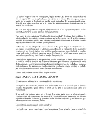Los delitos culposos son, por consiguiente, "tipos abiertos". Es decir, una característica del
tipo de injusto debe ser completada por vía judicial o doctrinal. Ello no supone ninguna
lesión del principio de legalidad, ya que la propia naturaleza de las cosas impide poder
describir con mayor exactitud en la ley todos los comportamientos imprudentes que se
puedan dar o realizar.-

Por todo ello, hay que buscar un punto de referencia con el que hay que comparar la acción
realizada, para ver si ha sido realizada imprudentemente.

Este punto de referencia lo da “El deber objetivo de cuidado” El núcleo fáctico del tipo de
injusto del delito imprudente consiste, por tanto, en la divergencia entre la acción realmente
realizada y la que debería haber sido realizada en virtud de haber faltado al deber de cuidado
objetivo que era necesario observar y tener presente.

El derecho penal no solo prohíbe acciones finales en las que el fin pretendido por el autor o
los efectos concomitantes por él admitidos, coinciden con la realización de los elementos
objetivos de un tipo de delito, sino también aquellas acciones, cuya finalidad es muchas
veces irrelevantes penalmente, pero que son realizadas sin el cuidado necesario y producen
un resultado prohibido y lesivo hacia el bien jurídico protegido.

En los delitos imprudentes, la desaprobación Jurídica recae sobre la forma de realización de
la acción o sobre la selección de los medios utilizados para realizarla. La prohibición penal
de determinados comportamientos imprudentes pretende motivar a los ciudadanos para que,
en la realización de acciones que pueden ocasionar resultados lesivos, empleen el cuidado
que es objetivamente necesario para evitar que se produzcan;

En una sola expresión: actúen con la diligencia debida.

A) EL CONCEPTO DE CUIDADO OBJETIVO.
El concepto de cuidado, es un concepto objetivo y normativo.

Es objetivo, por cuanto no interesa para establecerlo cual es el cuidado que en el caso
concreto ha aplicado o podía aplicar el autor, ya que esta es una cuestión que afecta a la
culpabilidad.-

Si no ¿cuál es el cuidado requerido en la vida de relación social respecto a la realización?.
Ello supone un juicio normativo que surge de la comparación entre la conducta que hubiera
seguido un hombre razonable y prudente en la situación del autor y la observada por
terceros que el autor realmente asumió.

Dos son los elementos de este juicio normativo:

Uno intelectual, según el cual es necesaria la consideración de todas las consecuencias de la

                                                                                          64
 