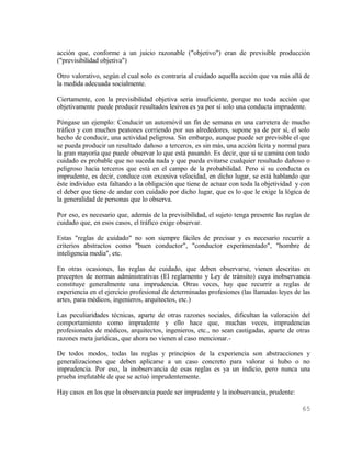 acción que, conforme a un juicio razonable ("objetivo") eran de previsible producción
("previsibilidad objetiva")

Otro valorativo, según el cual solo es contraria al cuidado aquella acción que va más allá de
la medida adecuada socialmente.

Ciertamente, con la previsibilidad objetiva seria insuficiente, porque no toda acción que
objetivamente puede producir resultados lesivos es ya por sí solo una conducta imprudente.

Póngase un ejemplo: Conducir un automóvil un fín de semana en una carretera de mucho
tráfico y con muchos peatones corriendo por sus alrededores, supone ya de por sí, el solo
hecho de conducir, una actividad peligrosa. Sin embargo, aunque puede ser previsible el que
se pueda producir un resultado dañoso a terceros, es sin más, una acción lícita y normal para
la gran mayoría que puede observar lo que está pasando. Es decir, que si se camina con todo
cuidado es probable que no suceda nada y que pueda evitarse cualquier resultado dañoso o
peligroso hacia terceros que está en el campo de la probabilidad. Pero si su conducta es
imprudente, es decir, conduce con excesiva velocidad, en dicho lugar, se está hablando que
éste individuo esta faltando a la obligación que tiene de actuar con toda la objetividad y con
el deber que tiene de andar con cuidado por dicho lugar, que es lo que le exige la lógica de
la generalidad de personas que lo observa.

Por eso, es necesario que, además de la previsibilidad, el sujeto tenga presente las reglas de
cuidado que, en esos casos, el tráfico exige observar.

Estas "reglas de cuidado" no son siempre fáciles de precisar y es necesario recurrir a
criterios abstractos como "buen conductor", "conductor experimentado", "hombre de
inteligencia media", etc.

En otras ocasiones, las reglas de cuidado, que deben observarse, vienen descritas en
preceptos de normas administrativas (El reglamento y Ley de tránsito) cuya inobservancia
constituye generalmente una imprudencia. Otras veces, hay que recurrir a reglas de
experiencia en el ejercicio profesional de determinadas profesiones (las llamadas leyes de las
artes, para médicos, ingenieros, arquitectos, etc.)

Las peculiaridades técnicas, aparte de otras razones sociales, dificultan la valoración del
comportamiento como imprudente y ello hace que, muchas veces, imprudencias
profesionales de médicos, arquitectos, ingenieros, etc., no sean castigadas, aparte de otras
razones meta jurídicas, que ahora no vienen al caso mencionar.-

De todos modos, todas las reglas y principios de la experiencia son abstracciones y
generalizaciones que deben aplicarse a un caso concreto para valorar si hubo o no
imprudencia. Por eso, la inobservancia de esas reglas es ya un indicio, pero nunca una
prueba irrefutable de que se actuó imprudentemente.

Hay casos en los que la observancia puede ser imprudente y la inobservancia, prudente:

                                                                                           65
 