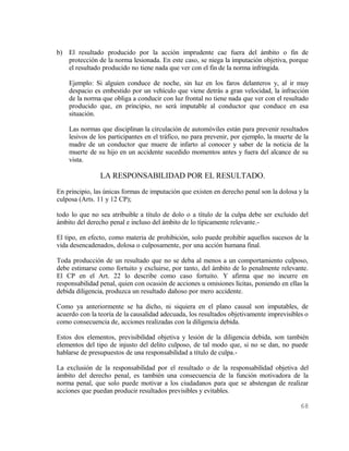 b) El resultado producido por la acción imprudente cae fuera del ámbito o fin de
   protección de la norma lesionada. En este caso, se niega la imputación objetiva, porque
   el resultado producido no tiene nada que ver con el fin de la norma infringida.

    Ejemplo: Si alguien conduce de noche, sin luz en los faros delanteros y, al ir muy
    despacio es embestido por un vehículo que viene detrás a gran velocidad, la infracción
    de la norma que obliga a conducir con luz frontal no tiene nada que ver con el resultado
    producido que, en principio, no será imputable al conductor que conduce en esa
    situación.

    Las normas que disciplinan la circulación de automóviles están para prevenir resultados
    lesivos de los participantes en el tráfico, no para prevenir, por ejemplo, la muerte de la
    madre de un conductor que muere de infarto al conocer y saber de la noticia de la
    muerte de su hijo en un accidente sucedido momentos antes y fuera del alcance de su
    vista.

                LA RESPONSABILIDAD POR EL RESULTADO.
En principio, las únicas formas de imputación que existen en derecho penal son la dolosa y la
culposa (Arts. 11 y 12 CP);

todo lo que no sea atribuible a título de dolo o a título de la culpa debe ser excluido del
ámbito del derecho penal e incluso del ámbito de lo típicamente relevante.-

El tipo, en efecto, como materia de prohibición, solo puede prohibir aquellos sucesos de la
vida desencadenados, dolosa o culposamente, por una acción humana final.

Toda producción de un resultado que no se deba al menos a un comportamiento culposo,
debe estimarse como fortuito y excluirse, por tanto, del ámbito de lo penalmente relevante.
El CP en el Art. 22 lo describe como caso fortuito. Y afirma que no incurre en
responsabilidad penal, quien con ocasión de acciones u omisiones lícitas, poniendo en ellas la
debida diligencia, produzca un resultado dañoso por mero accidente.

Como ya anteriormente se ha dicho, ni siquiera en el plano causal son imputables, de
acuerdo con la teoría de la causalidad adecuada, los resultados objetivamente imprevisibles o
como consecuencia de, acciones realizadas con la diligencia debida.

Estos dos elementos, previsibilidad objetiva y lesión de la diligencia debida, son también
elementos del tipo de injusto del delito culposo, de tal modo que, si no se dan, no puede
hablarse de presupuestos de una responsabilidad a título de culpa.-

La exclusión de la responsabilidad por el resultado o de la responsabilidad objetiva del
ámbito del derecho penal, es también una consecuencia de la función motivadora de la
norma penal, que solo puede motivar a los ciudadanos para que se abstengan de realizar
acciones que puedan producir resultados previsibles y evitables.

                                                                                          68
 