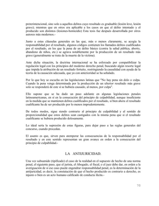 preterintencional, sino solo a aquellos delitos cuyo resultado es graduable (lesión leve, lesión
grave); mientras que en otros era aplicable a los casos en que el delito intentado y el
producido son distintos (lesiones-homicidio) Esta tesis fue después desarrollada por otros
autores más modernos.-

Junto a estas cláusulas generales en las que, más o menos claramente, se acogía la
responsabilidad por el resultado, algunos códigos contienen los llamados delitos cualificados
por el resultado, en los que la pena de un delito básico (contra la salud pública, aborto,
abandono de niños, etc.) se agrava notablemente por la producción de un resultado más
grave (generalmente se trata de la muerte de la víctima).

Ante dicha situación, la doctrina internacional se ha esforzado por compatibilizar la
regulación legal con los principios del moderno derecho penal, buscando algún resorte legal
que impida la atribución de un resultado fortuito, restringiendo la causalidad con ayuda de la
teoría de la causación adecuada, que ya con anterioridad se ha señalado.

Por lo que hoy se escucha en las legislaciones latinas que "No hay pena sin dolo o culpa.
Cuando la pena venga determinada por la producción de un ulterior resultado más grave
solo se responderá de este sí se hubiera causado, al menos, por culpa".

Ello supone que se ha dado un paso adelante en algunas legislaciones penales
latinoamericanas, en sí en la consecución del principio de culpabilidad, aunque insuficiente
en la medida que se mantienen delitos cualificados por el resultado, si bien ahora el resultado
cualificante ha de ser producido por lo menos imprudentemente.

De todos modos, sigue siendo contrario al principio de culpabilidad y al sentido de
proporcionalidad que estos delitos sean castigados con la misma pena que si el resultado
cualificante se hubiera producido dolosamente.

Lo ideal sería la supresión de estas figuras, para dejar paso a las reglas generales del
concurso, cuando procedan.

El asunto es que, sirven para atemperar las consecuencias de la responsabilidad por el
resultado y en este sentido representan un gran avance en orden a la consecución del
principio de culpabilidad.-


                                 LA ANTIJURICIDAD.
Una vez subsumido (tipificado) el caso de la realidad en el supuesto de hecho de una norma
penal, el siguiente paso, que el jurista, el Abogado, el fiscal, o el juez debe dar, en orden a la
averiguación de sí ese caso puede engendrar responsabilidad penal, es la determinación de la
antijuricidad, es decir, la constatación de que el hecho producido es contrario a derecho, es
injusto o bien es un acto humano calificado de conducta ilícita.-


                                                                                              70
 
