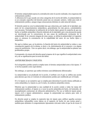 El término antijuricidad expresa la contradicción entre la acción realizada y las exigencias del
ordenamiento jurídico.
A diferencia de lo que sucede con otras categorías de la teoría del delito, la antijuricidad no
es un concepto específico del derecho penal sino un concepto unitario, válido para todo el
ordenamiento jurídico, aunque tenga consecuencias distintas en cada rama del mismo.

El derecho penal no crea la antijuricidad sino que selecciona, por medio de la tipicidad, una
parte de los comportamientos antijurídicos, generalmente los más graves, conminándolos
con una pena. Normalmente la realización de un hecho típico genera la sospecha de que ese
hecho es también antijurídico (función indiciaria de la tipicidad); pero esta presunción puede
ser desvirtuada por la concurrencia de una causa de justificación excluyente de la
antijuricidad. Si no concurre ninguna de estas causas, se afirma la antijuricidad y el siguiente
paso es entonces la constatación de la culpabilidad del autor de ese hecho típico y
antijurídico.

De aquí se deduce que, en la práctica, la función del juicio de antijuricidad se reduce a una
constatación negativa de la misma, es decir, a la, determinación de sí concurre o no alguna
causa de justificación. Esto no quiere decir, sin embargo, que la antijuricidad no plantee una
problemática propia.

Corresponde a la ciencia del derecho penal ocuparse de lo que significa la antijuricidad como
tal y de su significación para la teoría del delito.

ANTIJURICIDAD E INJUSTO.
En la dogmática jurídico penal se emplea tanto el término antijuricidad como el de injusto. Y
se les ha aceptado como equivalentes.

Sin embargo, es oportuno que ambos términos sean debidamente diferenciados:

La antijuricidad es un predicado de la acción, el atributo con el que se califica una acción
para denotar que ésta es Contraria al ordenamiento jurídico pre establecido por el Estado.

El o lo injusto es un sustantivo que se emplea para denominar la acción misma calificada ya
como antijurídica; Lo injusto es, por lo tanto, la conducta antijurídica misma.

Mientras que la antijuricidad es una cualidad de la acción común a todas las ramas del
ordenamiento jurídico, el injusto es a veces la acción antijurídica de hurto, de homicidio, de
incumplimiento contractual, de infracción administrativa. Por eso se habla de injusto penal,
injusto civil o injusto administrativo, aunque la antijuricidad sea unitaria para todo el
ordenamiento jurídico.

En derecho penal se emplea la expresión tipo de injusto para calificar aquellas acciones
antijurídicas subsumibles como típicas en el supuesto de hecho de una norma penal y
también para delimitar el comportamiento típicamente relevante sobre el que ha de recaer el

                                                                                            71
 