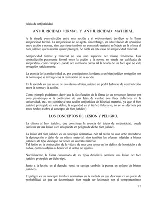 juicio de antijuricidad.

      ANTIJURICIDAD FORMAL Y ANTIJURICIDAD MATERIAL.
A la simple contradicción entre una acción y el ordenamiento jurídico se le llama
antijuricidad formal. La antijuricidad no se agota, sin embargo, en esta relación de oposición
entre acción y norma, sino que tiene también un contenido material reflejado en la ofensa al
bien jurídico que la norma quiere proteger. Se habla en este caso de antijuricidad material.

Antijuricidad formal y material no son sino aspectos del mismo fenómeno. Una
contradicción puramente formal entre la acción y la norma no puede ser calificada de
antijurídica, como tampoco puede ser calificada como tal la lesión de un bien que no este
protegido jurídicamente.

La esencia de la antijuricidad es, por consiguiente, la ofensa a un bien jurídico protegido por
la norma que se infringe con la realización de la acción.

En la medida en que no se de esa ofensa al bien jurídico no podrá hablarse de contradicción
entre la norma y la acción.

Como ejemplo podríamos decir que la falsificación de la firma de un personaje famoso por
puro pasatiempo o la confección de una letra de cambio con fines didácticos en la
universidad, etc., no constituye una acción antijurídica de falsedad material, ya que el bien
jurídico protegido en este delito, la seguridad en el tráfico fiduciario, no se ve afectada por
estos hechos (sobre el concepto de bien jurídico)

                    LOS CONCEPTOS DE LESION Y PELIGRO.
La ofensa al bien jurídico, que constituye la esencia del juicio de antijuricidad, puede
consistir en una lesión o en una puesta en peligro de dicho bien jurídico.

La lesión del bien jurídico es un concepto normativo. Por tal razón no solo debe entenderse
la destrucción o daño de un objeto material, sino también las ofensas inferidas a bienes
jurídicos de tipo ideal que no tienen un sustrato material.
Tal lesión es la destrucción de la vida o de una cosa ajena en los delitos de homicidio y de
daños, como la ofensa al honor en el delito de injurias.

Normalmente, la forma consumada de los tipos delictivos contiene una lesión del bien
jurídico protegido en dicho tipo.

Junto a la lesión, en el derecho penal se castiga también la puesta en peligro de bienes
jurídicos.

El peligro es un concepto también normativo en la medida en que descansa en un juicio de
probabilidad de que un determinado bien pueda ser lesionado por el comportamiento

                                                                                            72
 
