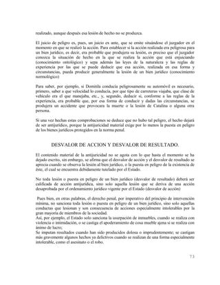 realizado, aunque después esa lesión de hecho no se produzca.

El juicio de peligro es, pues, un juicio ex ante, que se emite situándose el juzgador en el
momento en que se realizó la acción. Para establecer si la acción realizada era peligrosa para
un bien jurídico, es decir, era probable que produjera su lesión, es preciso que el juzgador
conozca la situación de hecho en la que se realiza la acción que está enjuiciando
(conocimiento ontológico) y sepa además las leyes de la naturaleza y las reglas de
experiencia por las que se puede deducir que esa acción, realizada en esa forma y
circunstancias, pueda producir generalmente la lesión de un bien jurídico (conocimiento
normológico)

Para saber, por ejemplo, si Domitila conducía peligrosamente su automóvil es necesario,
primero, saber a que velocidad lo conducía, por que tipo de carreteras viajaba, que clase de
vehículo era el que manejaba, etc., y, segundo, deducir si, conforme a las reglas de la
experiencia, era probable que, por esa forma de conducir y dadas las circunstancias, se
produjera un accidente que provocara la muerte o la lesión de Catalina o alguna otra
persona.

Si una vez hechas estas comprobaciones se deduce que no hubo tal peligro, el hecho dejará
de ser antijurídico, porque la antijuricidad material exige por lo menos la puesta en peligro
de los bienes jurídicos protegidos en la norma penal.


         DESVALOR DE ACCION Y DESVALOR DE RESULTADO.
El contenido material de la antijuricidad no se agota con lo que hasta el momento se ha
dejado escrito, sin embargo, se afirma que el desvalor de acción y el desvalor de resultado se
aprecia cuando se observa la lesión al bien jurídico, o la puesta en peligro de la existencia de
éste, el cual se encuentra debidamente tutelado por el Estado.

No toda lesión o puesta en peligro de un bien jurídico (desvalor de resultado) deberá ser
calificada de acción antijurídica, sino solo aquella lesión que se deriva de una acción
desaprobada por el ordenamiento jurídico vigente por el Estado (desvalor de acción)

 Pues bien, en otras palabras, el derecho penal, por imperativo del principio de intervención
mínima, no sanciona toda lesión o puesta en peligro de un bien jurídico, sino solo aquellas
conductas que lesionan y son consecuencia de acciones especialmente intolerables por la
gran mayoría de miembros de la sociedad.
Así, por ejemplo, el Estado solo sanciona la usurpación de inmuebles, cuando se realiza con
violencia o intimidación, o se castiga el apoderamiento de cosa mueble ajena si se realiza con
ánimo de lucro;
Se imputan resultados cuando han sido producidos dolosa o imprudentemente; se castigan
más gravemente algunos hechos ya delictivos cuando se realizan de una forma especialmente
intolerable, como el asesinato o el robo.


                                                                                            73
 