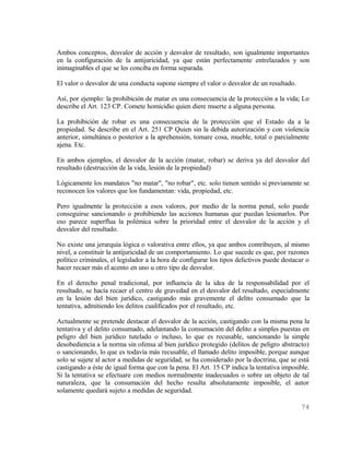 Ambos conceptos, desvalor de acción y desvalor de resultado, son igualmente importantes
en la configuración de la antijuricidad, ya que están perfectamente entrelazados y son
inimaginables el que se les conciba en forma separada.

El valor o desvalor de una conducta supone siempre el valor o desvalor de un resultado.

Así, por ejemplo: la prohibición de matar es una consecuencia de la protección a la vida; Lo
describe el Art. 123 CP. Comete homicidio quien diere muerte a alguna persona.

La prohibición de robar es una consecuencia de la protección que el Estado da a la
propiedad. Se describe en el Art. 251 CP Quien sin la debida autorización y con violencia
anterior, simultánea o posterior a la aprehensión, tomare cosa, mueble, total o parcialmente
ajena. Etc.

En ambos ejemplos, el desvalor de la acción (matar, robar) se deriva ya del desvalor del
resultado (destrucción de la vida, lesión de la propiedad)

Lógicamente los mandatos "no matar", "no robar", etc. solo tienen sentido si previamente se
reconocen los valores que los fundamentan: vida, propiedad, etc.

Pero igualmente la protección a esos valores, por medio de la norma penal, solo puede
conseguirse sancionando o prohibiendo las acciones humanas que puedan lesionarlos. Por
eso parece superflua la polémica sobre la prioridad entre el desvalor de la acción y el
desvalor del resultado.

No existe una jerarquía lógica o valorativa entre ellos, ya que ambos contribuyen, al mismo
nivel, a constituir la antijuricidad de un comportamiento. Lo que sucede es que, por razones
político criminales, el legislador a la hora de configurar los tipos delictivos puede destacar o
hacer recaer más el acento en uno u otro tipo de desvalor.

En el derecho penal tradicional, por influencia de la idea de la responsabilidad por el
resultado, se hacía recaer el centro de gravedad en el desvalor del resultado, especialmente
en la lesión del bien jurídico, castigando más gravemente el delito consumado que la
tentativa, admitiendo los delitos cualificados por el resultado, etc.

Actualmente se pretende destacar el desvalor de la acción, castigando con la misma pena la
tentativa y el delito consumado, adelantando la consumación del delito a simples puestas en
peligro del bien jurídico tutelado o incluso, lo que es recusable, sancionando la simple
desobediencia a la norma sin ofensa al bien jurídico protegido (delitos de peligro abstracto)
o sancionando, lo que es todavía más recusable, el llamado delito imposible, porque aunque
solo se sujete al actor a medidas de seguridad, se ha considerado por la doctrina, que se está
castigando a éste de igual forma que con la pena. El Art. 15 CP indica la tentativa imposible.
Si la tentativa se efectuare con medios normalmente inadecuados o sobre un objeto de tal
naturaleza, que la consumación del hecho resulta absolutamente imposible, el autor
solamente quedará sujeto a medidas de seguridad.

                                                                                            74
 