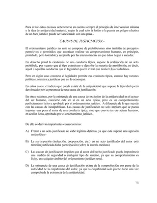 Para evitar estos excesos debe tenerse en cuenta siempre el principio de intervención mínima
y la idea de antijuricidad material, según la cual solo la lesión o la puesta en peligro efectiva
de un bien jurídico puede ser sancionado con una pena.-

                             CAUSAS DE JUSTICIACION.-
El ordenamiento jurídico no solo se compone de prohibiciones sino también de preceptos
permisivos o permitidos que autorizan realizar un comportamiento humano, en principio,
prohibido, pero tolerable y aceptable por las circunstancias en que éstos llegan a suceder.

En derecho penal la existencia de una conducta típica, supone la realización de un acto
prohibido, por cuanto que el tipo constituye o describe la materia de prohibición, es decir,
aquel o aquellas conductas que el legislador quiere evitar que realicen los ciudadanos.

Pero en algún caso concreto el legislador permite esa conducta típica, cuando hay razones
políticas, sociales y jurídicas que así lo aconsejan.

En estos casos, el indicio que pueda existir de la antijuricidad que supone la tipicidad queda
desvirtuado por la presencia de una causa de justificación.-

En otras palabras, por la existencia de una causa de exclusión de la antijuricidad en el actuar
del ser humano, convierte este en sí en un acto típico, pero es un comportamiento
perfectamente licito y aprobado por el ordenamiento jurídico. A diferencia de lo que sucede
con las causas de inculpabilidad. Las causas de justificación no solo impiden que se pueda
imponer una pena al autor de una conducta típica, sino que convierten ese actuar humano,
en acción lícita, aprobada por el ordenamiento jurídico.-


De ello se derivan importantes consecuencias:

A) Frente a un acto justificado no cabe legitima defensa, ya que esta supone una agresión
   antijurídica.-

B) La participación (inducción, cooperación, etc.) en un acto justificado del autor está
   también justificada dicha participación (sobre la autoría mediata)

C) Las causas de justificación impiden que al autor del hecho justificado pueda imponérsele
   una medida de seguridad o cualquier tipo de sanción, ya que su comportamiento es
   lícito, en cualquier ámbito del ordenamiento jurídico penal.

D) La existencia de una causa de justificación exime de la comprobación por parte de la
   autoridad de la culpabilidad del autor, ya que la culpabilidad solo puede darse una vez
   comprobada la existencia de la antijuricidad.


                                                                                             75
 