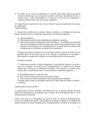 E) El ámbito de las causas de justificación se extiende hasta donde llega la protección
   normativa del bien que, por renuncia de su titular o por mayor importancia de otro, se
   permite atacar. Toda extralimitación en el ejercicio de una causa de justificación o
   lesión de un bien extraño será, por lo tanto, antijurídica.

El Código Penal, lo describe en el Art. 24. con el título: Causas de justificación. Son causas
de justificación:
Legítima defensa

1º.- Quien obra en defensa de su persona, bienes o derechos, o en defensa de la persona,
bienes o derechos de otra, siempre que concurran las circunstancias siguientes:

   a) Agresión ilegítima;
   b) Necesidad racional del medio empleado para impedirla o repelerla;
   c) Falta de provocación suficiente por parte del defensor. Se entenderá que concurren
      estas tres circunstancias respecto de aquel que rechaza al que pretende entrar o haya
      entrado en morada ajena o en sus dependencias, si su actitud denota la inminencia de
      un peligro para la vida, bienes o derechos de los moradores.

   El requisito previsto en el literal c) no es necesario cuando se trata de la defensa de sus
   parientes dentro de los grados de ley, de su cónyuge o concubinario, de sus padres o
   hijos adoptivos, siempre que el defensor no haya tomado parte en la provocación.

   Estado de necesidad

   2º.- Quien haya cometido un hecho obligado por la necesidad de salvarse o de salvar a
   otros de un peligro, no causado por él voluntariamente, ni evitable de otra manera,
   siempre que el hecho sea en proporción al peligro. Esta exención se extiende al que
   causare daño en el patrimonio ajeno, si concurrieren las condiciones siguientes:

   a) Realidad del mal que se trate de evitar;
   b) Que el mal sea mayor que el que se cause para evitarlo;
   c) Que no haya otro medio practicable y menos perjudicial para impedirlo.
   No puede alegar estado de necesidad, quien tenía el deber legal de afrontar el peligro o
   sacrificarse.

Legítimo ejercicio de un derecho

3º.- Quien ejecuta un acto, ordenado o permitido por la ley, en ejercicio legítimo del cargo
público que desempeña, de la profesión a que se dedica, de la autoridad que ejerce, o de la
ayuda que preste a la justicia.

Todos estos efectos son predicables por igual de todas las causas de justificación que
reconoce el ordenamiento jurídico. Del catálogo de eximentes recogidas en el Código Penal,
tienen el carácter de causas de justificación: la legítima defensa, el estado de necesidad, y el

                                                                                            76
 