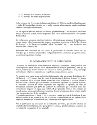 a- El principio de la ausencia de interés o
   b- El principio del interés preponderante.


En las primeras (de El principio de la ausencia de interés): El hecho queda justificado porque
el titular del bien jurídico afectado por el hecho renuncia a la protección jurídica en el caso
concreto (caso del consentimiento)

En las segundas (El del principio del interés preponderante) El hecho queda justificado
porque la lesión de un bien jurídico se produce para salvar otro bien de mayor valor (estado
de necesidad)

Sin embargo, no son estos principios los únicos informadores de las causas de justificación,
ya que, junto a ellos, juegan también un papel importante otros como el de la "Prevalencia
del derecho", el de "la proporcionalidad", el de "necesidad", etc ..., que no siempre son
reconducibles a las otras dos.

Realmente debe estudiarse en cada causa de justificación en concreto cuales son los
principios que la inspiran, renunciando a cualquier apriorismo sistemático que, por lo demás,
apenas tiene importancia práctica.


                   ELEMENTOS SUBJETIVOS DE JUSTIFICACION.

Las causas de justificación tienen elementos objetivos y subjetivos. Para justificar una
acción típica no basta con que se de objetivamente la situación justificante, sino que es
preciso, además que el autor conozca esa situación e, incluso, cuando así se exija, que tenga
las tendencias subjetivas especiales que exige la ley para justificar su acción.

Por ejemplo, solo puede actuar en legítima defensa quien sabe que se está defendiendo Art.
24 Numeral 1°. CP cuando dice: Es causa de justificación la legítima defensa. 1º.- Quien
obra en defensa de su persona, bienes o derechos, o en defensa de la persona, bienes o
derechos de otra, siempre que concurran las circunstancias siguientes: a) Agresión ilegítima;
b) Necesidad racional del medio empleado para impedirla o repelerla; c) Falta de
provocación suficiente por parte del defensor. Se entenderá que concurren estas tres
circunstancias respecto de aquel que rechaza al que pretenda entrar o haya entrado en
morada ajena o en sus dependencias, si su actitud denota la inminencia de un peligro para la
vida, bienes o derechos de los moradores.
El requisito previsto en el literal c) no es necesario cuando se trata de la defensa de sus
parientes dentro de los grados de ley, de su cónyuge o concubinario, de sus padres o hijos
adoptivos, siempre que el defensor no haya tomado parte en la provocación. .

Para la justificación de una acción no es suficiente, por tanto, que el autor alcance un
resultado objetivamente lícito, sino que es preciso, además, que haya actuado acogiendo en
su voluntad la consecución de ese resultado.

                                                                                            78
 