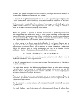 No actúa, por ejemplo, en legitima defensa quien mata por venganza a otro sin saber que la
víctima estaba esperándolo precisamente para matarlo;

La exclusión de la legítima defensa en este caso no se debe a que se mate por venganza, sino
a que el autor no sabía subjetivamente que estaba defendiéndose de la agresión de la víctima.

El elemento subjetivo de justificación no exige, por lo tanto, que los móviles de quien actúa
justificadamente sean valiosos, sino simplemente que el autor sepa y tenga la voluntad de
actuar de un modo autorizado o permitido jurídicamente.


Demos otro ejemplo: El guardián de presidios puede ejercer su profesión porque es un
sádico y disfruta con el dolor ajeno, el que es mayor cuando observa el sufrimiento de los
internos del presidio, al momento en que él hace sonar las llaves, pasando el garrote frente a
los barrotes de las celdas, etc. pero en la medida en que actúe dentro de los límites legales y
sepa y quiera actuar dentro de esos límites, actuará justificadamente.

Lo mismo sucede en las demás causas de justificación. Es equivocado el pensar que la
exigencia de un elemento subjetivo de justificación convertiría a los Tribunales de Justicia en
confesionarios, porque no se trata aquí en absoluto de valorar los motivos e intenciones
últimas del acusado, sino de probar simplemente que conocía la situación objetiva
justificante y si actuó voluntariamente dentro de los límites autorizados.-

                 EL ERROR EN LAS CAUSAS DE JUSTIFICACION:

La justificación de una acción solo se da si concurren tanto el elemento subjetivo como el
objetivo de la respectiva causa de justificación.

La falta de cualquiera de estos elementos determina que el acto permanezca en el concepto
de acción antijurídica.

Esto puede darse tanto por falta del elemento subjetivo (el autor no quiere actuar conforme
a derecho, pero su acto causa un resultado objetivamente lícito), como por falta del
elemento objetivo (el sujeto quería actuar conforme a derecho, pero el acto que produjo no
está objetivamente autorizado por el derecho)

Tanto en un caso como en otro nos encontramos con un error que, aunque no afecta a la
antijuricidad, puede tener repercusiones en otra categoría del delito (la culpabilidad) o en el
tratamiento global del hecho.

Uno de estos casos se da en el supuesto de la creencia errónea en la existencia de una causa
de justificación.

Ello puede obedecer a que el sujeto creía en la existencia de un hecho que de haberse dado

                                                                                            79
 