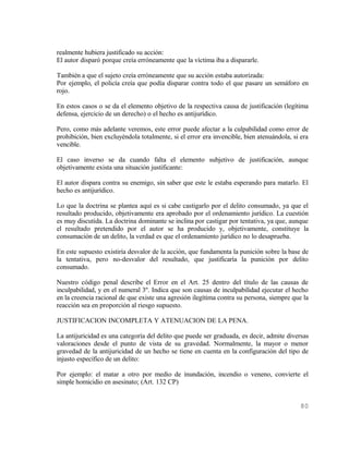 realmente hubiera justificado su acción:
El autor disparó porque creía erróneamente que la víctima iba a dispararle.

También a que el sujeto creía erróneamente que su acción estaba autorizada:
Por ejemplo, el policía creía que podía disparar contra todo el que pasare un semáforo en
rojo.

En estos casos o se da el elemento objetivo de la respectiva causa de justificación (legítima
defensa, ejercicio de un derecho) o el hecho es antijurídico.

Pero, como más adelante veremos, este error puede afectar a la culpabilidad como error de
prohibición, bien excluyéndola totalmente, si el error era invencible, bien atenuándola, si era
vencible.

El caso inverso se da cuando falta el elemento subjetivo de justificación, aunque
objetivamente exista una situación justificante:

El autor dispara contra su enemigo, sin saber que este le estaba esperando para matarlo. El
hecho es antijurídico.

Lo que la doctrina se plantea aquí es si cabe castigarlo por el delito consumado, ya que el
resultado producido, objetivamente era aprobado por el ordenamiento jurídico. La cuestión
es muy discutida. La doctrina dominante se inclina por castigar por tentativa, ya que, aunque
el resultado pretendido por el autor se ha producido y, objetivamente, constituye la
consumación de un delito, la verdad es que el ordenamiento jurídico no lo desaprueba.

En este supuesto existiría desvalor de la acción, que fundamenta la punición sobre la base de
la tentativa, pero no-desvalor del resultado, que justificaría la punición por delito
consumado.

Nuestro código penal describe el Error en el Art. 25 dentro del título de las causas de
inculpabilidad, y en el numeral 3º. Indica que son causas de inculpabilidad ejecutar el hecho
en la creencia racional de que existe una agresión ilegítima contra su persona, siempre que la
reacción sea en proporción al riesgo supuesto.

JUSTIFICACION INCOMPLETA Y ATENUACION DE LA PENA.

La antijuricidad es una categoría del delito que puede ser graduada, es decir, admite diversas
valoraciones desde el punto de vista de su gravedad. Normalmente, la mayor o menor
gravedad de la antijuricidad de un hecho se tiene en cuenta en la configuración del tipo de
injusto específico de un delito:

Por ejemplo: el matar a otro por medio de inundación, incendio o veneno, convierte el
simple homicidio en asesinato; (Art. 132 CP)


                                                                                           80
 