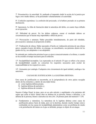 7º. Presentación a la autoridad. Si, pudiendo el imputado eludir la acción de la justicia por
fuga u otro medio idóneo, se ha presentado voluntariamente a la autoridad.

8º. Confesión espontánea. La confesión del procesado, si la hubiere prestado en su primera
declaración.

9º. Ignorancia. La falta de ilustración dada la naturaleza del delito, en cuanto haya influido
en su ejecución.

10º. Dificultad de prever. En los delitos culposos, causar el resultado dañoso en
circunstancias que lo hacían muy improbable o difícil de prever.

11º. Provocación o amenaza. Haber precedido inmediatamente, de parte del ofendido,
provocación o amenaza en proporción al delito.

12º. Vindicación de ofensa. Haber ejecutado el hecho en vindicación próxima de una ofensa
grave, causada al autor del delito, su cónyuge, su concubinario, sus parientes dentro de los
grados de ley, sus adoptantes o sus adoptados.

Se entiende por vindicación próxima la que se ejerce consecutivamente a la ofensa, o cuando
no ha existido el tiempo necesario para la reflexión.

13º. Inculpabilidad incompleta. Las expresadas en el artículo 25 (que se refiere a las causas
de inculpabilidad) cuando no concurran los requisitos necesarios para excluir de
responsabilidad en los respectivos casos.

14º. Atenuantes por analogía. Cualquiera otra circunstancia de igual entidad y análoga a las
anteriores.

               CAUSAS DE JUSTIFICACION: LA LEGITIMA DEFENSA:

Esta causa de justificación se encontraba, en la jurisprudencia de otros países recogida
dentro de las eximentes y, dentro de una triple forma:
   a) como legítima defensa propia;
   b) legítima defensa de parientes y;
   c) legítima defensa de extraños.

Nuestro Código Penal, la tiene, pero en un solo artículo y englobando a los parientes del
sujeto que actúa al decir: Quien obra en defensa de su persona, bienes o derechos, o en
defensa de la persona, bienes o derechos de otra (Art. 24 primera parte del numeral 1º. CP)

a)   Fundamentos y naturaleza. La naturaleza de la legítima defensa como causa de
     justificación parece fuera de duda, pero en la doctrina, durante mucho tiempo estuvo
     confundida con las causas de inculpabilidad, planteándose como un problema de miedo
     o de perturbación del ánimo en el que se defiende, porque es objeto de un ataque.

                                                                                          83
 