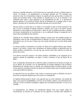 deterioro o pérdida inminente; y de la forma como es expresada en la ley, se deberá tomar en
cuenta "la morada y sus dependencias" al continuar diciendo que "Se entenderá que
concurren estas tres circunstancias respecto de aquella persona que procede a rechazar al
intruso que pretenda entrar o haya entrado en morada que no es de su dominio y sea
calificada como ajena o haya ingresado en las dependencias de ella. Y se apreciará la
legítima defensa si la actitud del intruso denota la inminencia de un peligro para la vida,
bienes o derechos de los moradores del recinto afectado por la acción ilícita".

Hay que tomar en cuenta que no se indica si a la morada se entra en horas nocturnas ó de
día ó si esta se encuentra en lugares solitarios o aislados, por lo que a mi criterio, nuestra
legislación es muy amplia en la exposición a efecto de que el juzgador proceda a efectuar
una mayor interpretación de la protección y con su aplicación busque la aceptación de la
mayor discrecionalidad de éste derecho.-

Además de los referidos bienes jurídicos expuesto, existen otros que también pueden ser
defendidos; como la vida, la integridad física, la libertad o el honor; es decir, bienes jurídicos
individuales, que son los que el sujeto que está siendo afectado por la acción ilícita pueda
defender.

Los bienes jurídicos comunitarios no pueden ser objeto de la legítima defensa aquí tratada,
porque a mi criterio, existen otros mecanismos de defensa jurídica en particular para los
bienes jurídicos comunitarios a los que hay que recurrir para hacer efectiva la acción de
protección a éstos.

Una ulterior restricción respecto a los bienes jurídicos, defendibles se da exigiendo que la
agresión, además de antijurídica, sea típica, es decir, constituya el tipo de injusto de un
delito.

Esto se desprende claramente de la referencia legal a la defensa de los bienes (el ataque ha
de ser delito), de la morada y de sus dependencias (la entrada indebida en ella constituye
allanamiento de morada), pero es, además, una exigencia político-criminal evidente, ya que
solo la agresión constitutiva del tipo de injusto de un delito puede tener la entidad suficiente
como para justificar la defensa.-

La agresión ha de ser, por último, real; es decir, no basta que quien se defienda crea que lo
hace ante una agresión ilegítima que solo existe en su imaginación.

La legítima defensa putativa frente a una agresión que no existe realmente, solo puede dar
lugar a una causa de inculpabilidad, si el error era invencible, conduce a una atenuación de la
pena por vía de la eximente incompleta o alguna otra circunstancia atenuante, si el error era
vencible.


La jurisprudencia, sin embargo, ha considerado algunas veces que cuando, dadas las
circunstancias, la creencia en la presencia de una agresión es racional, debe admitirse la

                                                                                              85
 