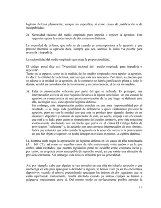 legítima defensa plenamente; aunque no especifica, si como causa de justificación o de
inculpabilidad.-

2) Necesidad racional del medio empleado para impedir o repeler la agresión. Este
   requisito supone la concurrencia de dos extremos distintos:

La necesidad de defensa, que solo se da cuando es contemporánea a la agresión y que
persiste mientras la agresión dura, siempre que sea, además, la única vía posible para
repelerla o impedirla.

La racionalidad del medio empleado que exige la proporcionalidad.

El código penal dice así: "Necesidad racional del medio empleado para impedirla o
repelerla".
Tanto en la especie, como en la medida, de los medios empleados para repeler la agresión.
Es decir, la entidad de la defensa, una vez que esta sea necesaria. Por tanto, es preciso que
se adecue a la entidad de la agresión, de lo contrario no habría justificación plena y, todo lo
demás, vendrá en consideración de la eximente y en consecuencia, el de ser incompleta.

3) Falta de provocación suficiente por parte del que se defiende. En principio, una
   interpretación estricta de este requisito llevaría a la injusta conclusión de que cuando la
   agresión es consecuencia de una previa provocación de la que luego se defiende ante
   ella, en ningún caso, cabe apreciar legítima defensa.
   Sin embargo, esta interpretación podría concluir en una pura responsabilidad por el
   resultado, si se niega toda posibilidad de defenderse a quien ciertamente provocó la
   agresión, pero no con la entidad con que esta se produjo (por ejemplo, dentro de un
   encuentro deportivo y estando de espectador de éste, un sujeto, empuja a un aficionado
   que está a su lado, pero quien es simpatizante del equipo contrario, pero éste reacciona
   violentamente atacándolo con un hacha que porta en el cinto) El Código habla de
   provocación "suficiente" y, de acuerdo con una correcta interpretación de este término,
   habrá que entender que solo cuando la agresión es la reacción normal a la provocación
   de que fue objeto el agresor, se podrá denegar en el caso expuesto, la legítima defensa.-

La doctrina suele negar la apreciación de legítima defensa en los casos de riña tumultuaria
(Art. 149 CP), así como en aquellos casos de riña mutuamente entre ambos y en la que
ambos salen afectados, que nuestra legislación penal no describe como conducta ilícita y,
por tanto, no aceptada como susceptible de reproche social, ya que existe una situación de
provocación mutua. Sin embargo, esta tesis es criticable por su generalidad.


Así, por ejemplo, cabe que alguien se vea envuelto en una riña sin haberla aceptado o que
intervenga en ella para apaciguar o defender a alguien, lo hemos visto ya en los encuentros
deportivos, cuando el arbitro, pretendiendo apaciguar los ánimos de dos jugadores que se
están agrediendo mutuamente, resulta afectado cuando ya ambos equipos se lanzan a
golpearse mutuamente entre sí. Del mismo modo es perfectamente posible apreciar la

                                                                                            86
 