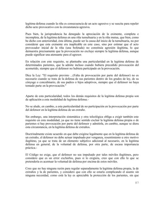 legítima defensa cuando la riña es consecuencia de un acto agresivo y se suscita para repeler
dicho acto provocativo con la circunstancia agresiva.

Pues bien, la jurisprudencia ha denegado la apreciación de la eximente, completa e
incompleta, de la legitima defensa en una riña tumultuaria y en la riña mutua, que bien, como
he dicho con anterioridad, ésta última, puede ser la causa del inicio de la tumultuaria, no por
considerar que esta eximente era inaplicable en este caso, sino por estimar que el acto
provocador inicial de la riña (una bofetada) no constituía agresión ilegítima, lo que
demuestra precisamente que la provocación no excluye siempre la legítima defensa, aunque
puede significar una atenuante para el agresor.

En relación con este requisito, se planteaba una particularidad en la legitima defensa de
determinados parientes, que la admite incluso cuando hubiera precedido provocación del
acometido, siempre que el defensor no hubiera participado en la provocación.

Dice la Ley: "El requisito previsto ...(Falta de provocación por parte del defensor) no es
necesario cuando se trata de la defensa de sus parientes dentro de los grados de ley, de su
cónyuge o concubinario, de sus padres o hijos adoptivos, siempre que el defensor no haya
tomado parte en la provocación."


Aparte de esta particularidad, todos los demás requisitos de la legitima defensa propia son
de aplicación a esta modalidad de legítima defensa.-

No se alude, en cambio, a esta particularidad de no participación en la provocación por parte
del defensor en la legítima defensa de un extraño.

Sin embargo, una interpretación sistemática y otra teleológica obliga a exigir también este
requisito en esta modalidad, ya que no tiene sentido excluir la legítima defensa propia o de
parientes si hay provocación por parte del defensor y admitirla, en cambio, aunque se diera
esta circunstancia, en la legítima defensa de extraños.

Doctrinalmente existe acuerdo en que debe exigirse legalmente que en la legítima defensa de
un extraño, el defensor no debe actuar impulsado por venganza, resentimiento u otro motivo
ilegítimo, ya que se trata de un elemento subjetivo adicional al necesario, en la legitima
defensa en general, de la voluntad de defensa, por otra parte, de escasa importancia
práctica.-

El Código no exige, que el defensor no sea impulsado por tales móviles ilegítimos, pero
considero que es un error excluirlos, pues si lo exigiera, creo que con ello lo que se
pretendería es acentuar la voluntad de defensa por encima de estos móviles.

Creo que no hay ninguna razón para regular separadamente la legitima defensa propia, la de
extraños y la de parientes, y considero que con ello se estaría complicando el asunto sin
ninguna necesidad, como está la ley es apreciable la protección de los parientes, sin que

                                                                                           87
 
