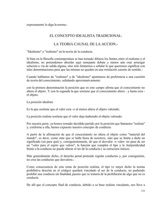 expresamente lo diga la norma.-


                  EL CONCEPTO IDEALISTA TRADICIONAL:

                         LA TEORIA CAUSAL DE LA ACCION.-
"Idealismo" y "realismo" en la teoría de la conducta.

Si bien en la filosofía contemporánea se han tornado difusos los límites entre el realismo y el
idealismo, no pretendemos abordar aquí semejante debate y menos aún osar arriesgar
solución o vía de salida alguna, sino sólo limitarnos a señalar lo que queremos significar con
tales denominaciones para que las mismas no queden en una rotulación carente de sentido.-

Cuando hablamos de "realismo" y de "idealismo" apuntamos de preferencia a una cuestión
de teoría del conocimiento, señalando aproximativamente:

con la primera denominación la posición que en este campo afirma que el conocimiento no
altera el objeto. Y con la segunda la que sostiene que el conocimiento altera - y hasta crea -
el objeto.

La posición idealista:

Es la que sostiene que el valor crea -o al menos altera el objeto valorado;

La posición realista sostiene que el valor deja inalterado el objeto valorado.

Por nuestra parte, ya hemos tomado decidido partido por la posición que llamamos "realista"
y, conforme a ella, hemos expuesto nuestro concepto de conducta.

A partir de la afirmación de que el conocimiento no altera el objeto como "material del
mundo", es decir, como ente que se halla fuera de nosotros, sino que se limita a darle un
significado (un para qué) y, consiguientemente, de que el desvalor -o valor- no pasa de ser
un "valor para el sujeto que valora", la función que cumplen el tipo y la Antijuridicidad
frente a la conducta no puede alterar el ser de la conducta ( su estructura óntica).

Más generalmente dicho, el derecho penal pretende regular conductas y, por consiguiente,
no crea las conductas que desvalora.-

Como consecuencia de esta toma de posición realista, el tipo (o mejor dicho la norma
prohibitiva descrita en el código) quedará vinculado al ser de la conducta, no pudiendo
prohibir una conducta sin finalidad, puesto que se trataría de la prohibición de algo que no es
conducta.

De allí que el concepto final de conducta, debido a su base realista vinculante, nos lleve a
                                                                                           88
 