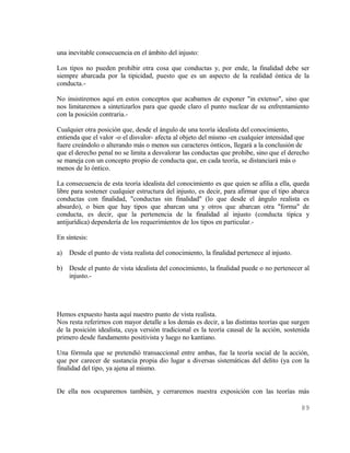 una inevitable consecuencia en el ámbito del injusto:

Los tipos no pueden prohibir otra cosa que conductas y, por ende, la finalidad debe ser
siempre abarcada por la tipicidad, puesto que es un aspecto de la realidad óntica de la
conducta.-

No insistiremos aquí en estos conceptos que acabamos de exponer "in extenso", sino que
nos limitaremos a sintetizarlos para que quede claro el punto nuclear de su enfrentamiento
con la posición contraria.-

Cualquier otra posición que, desde el ángulo de una teoría idealista del conocimiento,
entienda que el valor -o el disvalor- afecta al objeto del mismo -en cualquier intensidad que
fuere creándolo o alterando más o menos sus caracteres ónticos, llegará a la conclusión de
que el derecho penal no se limita a desvalorar las conductas que prohibe, sino que el derecho
se maneja con un concepto propio de conducta que, en cada teoría, se distanciará más o
menos de lo óntico.

La consecuencia de esta teoría idealista del conocimiento es que quien se afilia a ella, queda
libre para sostener cualquier estructura del injusto, es decir, para afirmar que el tipo abarca
conductas con finalidad, "conductas sin finalidad" (lo que desde el ángulo realista es
absurdo), o bien que hay tipos que abarcan una y otros que abarcan otra "forma" de
conducta, es decir, que la pertenencia de la finalidad al injusto (conducta típica y
antijurídica) dependería de los requerimientos de los tipos en particular.-

En síntesis:

a)   Desde el punto de vista realista del conocimiento, la finalidad pertenece al injusto.

b) Desde el punto de vista idealista del conocimiento, la finalidad puede o no pertenecer al
   injusto.-




Hemos expuesto hasta aquí nuestro punto de vista realista.
Nos resta referirnos con mayor detalle a los demás es decir, a las distintas teorías que surgen
de la posición idealista, cuya versión tradicional es la teoría causal de la acción, sostenida
primero desde fundamento positivista y luego no kantiano.

Una fórmula que se pretendió transaccional entre ambas, fue la teoría social de la acción,
que por carecer de sustancia propia dio lugar a diversas sistemáticas del delito (ya con la
finalidad del tipo, ya ajena al mismo.


De ella nos ocuparemos también, y cerraremos nuestra exposición con las teorías más

                                                                                             89
 