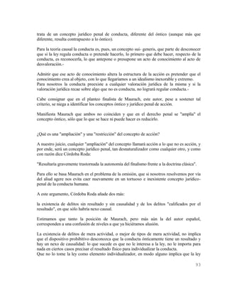 trata de un concepto jurídico penal de conducta, diferente del óntico (aunque más que
diferente, resulta contrapuesto a lo óntico).

Para la teoría causal la conducta es, pues, un concepto sui- generis, que parte de desconocer
que si la ley regula conducta o pretende hacerlo, lo primero que debe hacer, respecto de la
conducta, es reconocerla, lo que antepone o presupone un acto de conocimiento al acto de
desvaloración.-

Admitir que ese acto de conocimiento altera la estructura de la acción es pretender que el
conocimiento crea al objeto, con lo que llegaríamos a un idealismo inexorable y extremo.
Para nosotros la conducta preexiste a cualquier valoración jurídica de la misma y si la
valoración jurídica recae sobre algo que no es conducta, no logrará regular conducta.-

Cabe consignar que en el planteo finalista de Maurach, este autor, pese a sostener tal
criterio, se niega a identificar los conceptos óntico y jurídico penal de acción.

Manifiesta Maurach que ambos no coinciden y que en el derecho penal se "amplía" el
concepto óntico, sólo que lo que se hace ni puede hacer es reducirlo.


¿Qué es una "ampliación" y una "restricción" del concepto de acción?

A nuestro juicio, cualquier "ampliación" del concepto llamará acción a lo que no es acción, y
por ende, será un concepto jurídico penal, tan desnaturalizador como cualquier otro, y como
con razón dice Córdoba Roda:

"Resultaría gravemente trastornada la autonomía del finalismo frente a la doctrina clásica".

Para ello se basa Maurach en el problema de la omisión, que si nosotros resolvemos por vía
del aliud agere nos evita caer nuevamente en un tortuoso e inexistente concepto jurídico-
penal de la conducta humana.

A este argumento, Córdoba Roda añade dos más:

la existencia de delitos sin resultado y sin causalidad y de los delitos "calificados por el
resultado", en que sólo habría nexo causal.

Estimamos que tanto la posición de Maurach, pero más aún la del autor español,
corresponden a una confusión de niveles a que ya hiciéramos alusión.

La existencia de delitos de mera actividad, o mejor de tipos de mera actividad, no implica
que el dispositivo prohibitivo desconozca que la conducta ónticamente tiene un resultado y
hay un nexo de causalidad: lo que sucede es que no le interesa a la ley, no le importa para
nada en ciertos casos precisar el resultado físico para individualizar la conducta.
Que no lo tome la ley como elemento individualizador, en modo alguno implica que la ley

                                                                                           93
 