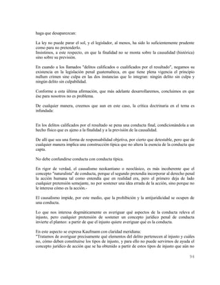 haga que desaparezcan:

La ley no puede parar el sol, y el legislador, al menos, ha sido lo suficientemente prudente
como para no pretenderlo.
Insistimos, a este respecto, en que la finalidad no se monta sobre la causalidad (histórica)
sino sobre su previsión.

En cuando a los llamados "delitos calificados o cualificados por el resultado", negamos su
existencia en la legislación penal guatemalteca, en que tiene plena vigencia el principio
nullum crimen sine culpa en las dos instancias que lo integran: ningún delito sin culpa y
ningún delito sin culpabilidad.

Conforme a esta última afirmación, que más adelante desarrollaremos, concluimos en que
ése para nosotros no es problema.

De cualquier manera, creemos que aun en este caso, la crítica doctrinaria en el tema es
infundada:


En los delitos calificados por el resultado se pena una conducta final, condicionándola a un
hecho físico que es ajeno a la finalidad y a la previsión de la causalidad.

De allí que sea una forma de responsabilidad objetiva, por cierto que detestable, pero que de
cualquier manera implica una construcción típica que no altera la esencia de la conducta que
capta.

No debe confundirse conducta con conducta típica.

En rigor de verdad, el causalismo neokantiano o neoclásico, es más incoherente que el
concepto "naturalista" de conducta, porque el segundo pretendía incorporar al derecho penal
la acción humana tal como entendía que en realidad era, pero el primero deja de lado
cualquier pretensión semejante, no por sostener una idea errada de la acción, sino porque no
le interesa cómo es la acción.-

El causalismo impide, por este medio, que la prohibición y la antijuridicidad se ocupen de
una conducta.

Lo que nos interesa dogmáticamente es averiguar qué aspectos de la conducta releva el
injusto, pero cualquier pretensión de sostener un concepto jurídico penal de conducta
invierte el planteo: a partir de que el injusto quiere averiguar qué es la conducta.

En este aspecto se expresa Kaufmann con claridad meridiana:
"Tratamos de averiguar precisamente qué elementos del delito pertenecen al injusto y cuáles
no, cómo deben constituirse los tipos de injusto, y para ello no puede servirnos de ayuda el
concepto jurídico de acción que se ha obtenido a partir de estos tipos de injusto que aún no

                                                                                          94
 