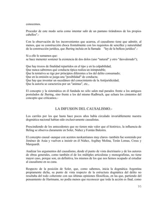 conocemos.

Proceder de este modo seria como intentar salir de un pantano tirándonos de los propios
cabellos".-

Con la observación de los inconvenientes que acarrea, el causalismo tiene que admitir, al
menos, que su construcción choca frontalmente con los requisitos de sencillez y naturalidad
de la construcción jurídica, que Jhering incluía en la llamada "ley de la belleza jurídica".-

Si a ello le sumamos que:
se hace menester sostener la existencia de dos dolos (uno "natural" y otro "desvalorado");

Que hay trozos de finalidad repartidos en el tipo y en la culpabilidad;
Que nunca sabremos qué conducta típica realiza un inimputable;
Que la tentativa se rige por principios diferentes a los del delito consumado;
Que en la omisión se juzga una "posibilidad" de conducta;
Que hay que inventar un sucedáneo del conocimiento de la Antijuridicidad;
Que la autoría se caracteriza por un "animus", etc.,

El concepto y la sistemática en él fundada no sólo salen mal parados frente a los antiguos
postulados de Jhering, sino frente a los del mismo Radbruch, que echara los cimientos del
concepto que criticamos.-


                        LA DIFUSION DEL CAUSALISMO.-
Los carriles por los que hasta hace pocos años había circulado invariablemente nuestra
dogmática nacional habían sido exclusivamente causalistas.

Prescindiendo de los antecedentes que no tienen más valor que el histórico, la influencia de
Beling se observa claramente en Soler, Núñez y Fontán Balestra.

El concepto causal -aunque con acentos neokantianos muy claros- también fue sostenido por
Jiménez de Asúa y vuelven a insistir en él Núñez, Argibay Molina, Terán Lomas, Creus y
Marquardt.

Analizar los argumentos del causalismo, desde el punto de vista doctrinario y de los autores
de obras generales, como también el de los múltiples articulistas y monografistas, no tiene
mayor caso, porque son, en definitiva, los mismos de los que nos hemos ocupado al estudiar
al causalismo en su cuna.

Respecto de la posición de Soler, que, como sabemos, inicia la dogmática Argentina
propiamente dicha, su punto de vista respecto de la estructura dogmática del delito no
resultaba del todo coherente con sus últimas opiniones filosóficas, en las que, partiendo del
pensamiento de Hartmann, no podía menos que reconocer que toda la acción es final, como

                                                                                             95
 