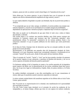 tampoco, pasar por alto su carácter social y hasta llegar a la "naturaleza de las cosas".

Soler afirma que "en ciertos aspectos, lo que el derecho hace con el concepto de acción
importa una efectiva desnaturalización ampliatoria de algo natural y neutro";

Lo que explica dándole al legislador un poder casi ilimitado, hijo de un positivismo jurídico a
ultranza.

"Y se comprende que sea así -dice- porque, en definitiva, la norma jurídica crea siempre una
relación imputativa, creación en la cual dispone de un amplio margen de posibilidades,
dependiente de apreciaciones valorativas propias e impuestas bajo la forma de exigencias".

Más clara no puede ser la afirmación de que para Soler el valor crea o altera el objeto
desvalorado o valorado.
Ello resulta lógico si se sostiene una posición idealista, pero Soler parece sostener por
momentos lo contrario, puesto que reconoce que hay "estructuras naturales", pero
paralelamente afirma "la autonomía" constitutiva de las normas jurídicas frente a las
estructuras naturales", lo que no puede calificarse de otra manera que como positivismo
jurídico.

En la línea de Soler, Gramajo trata de demostrar que hay un concepto jurídico de acción
propio de la teoría del delito.
Recientemente se ha publicado una pequeña obra del desaparecido discípulo de Soler,
Marquardt, en la que claramente expresa que corresponde renunciar a la pretensión de un
concepto "natural" de acción, pero, desde el claro punto del neo-kantismo afirma:

"Que el concepto de "acción", "hecho" o "acto" que las leyes penales vinculan a la amenaza
de la sanción, importa ya una valoración, y pertenece al dominio del derecho, y tal vez en
ciertos aspectos al dominio del derecho penal en particular".

Un fenómeno análogo al de la Argentina en cuanto a los carriles generales de la dogmática
penal respecto del delito, por la generalización de las teorías causalistas hasta hace pocos
años, fue el que tuvo lugar en Latinoamérica, España, Italia, los países nórdicos y la Unión
Soviética.

Su análisis detallado corresponde a una obra enciclopédica, por lo que renunciamos al
mismo, dado que el causalismo asumió caracteres especiales en cada país.

La única variante original dentro del causalismo argentino en los últimos años es la de Terán
Lomas, quien sostiene:

Que "la acción no es exteriorización de la voluntad, sino manifestación de la personalidad
que trasciende al exterior".
Con ello Terán Lomas logra introducir en el concepto de acción las conductas de los
inimputables y, al mismo tiempo, afirmar que éstos no son capaces de realizar conductas

                                                                                            96
 