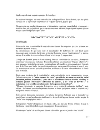 finales, para lo cual toma argumentos de Antolisei.

En nuestro concepto, hay una contradicción en la posición de Terán Lomas, que no queda
salvada con la exposición "in extenso" de su punto de vista, puesto que:

No creemos que pueda afirmarse que el inimputable carece de capacidad de proponerse y
realizar fines, sin perjuicio de que como veremos más adelante, haya algunos sujetos que no
tengan capacidad psíquica para ello.-


                 LOS CONCEPTOS "SOCIALES" DE ACCION.-
SU ORIGEN.

Esta teoría, que es entendida de muy diversas formas, fue expuesta por vez primera por
Eberhard Schmidt en 1932.
La circunstancia de que haya sido el actualizador del Lehrbuch de Von Liszt quien
inaugurara esta corriente, ha llevado a vincular la misma con su "sociologismo", lo que no
carece de sentido, al menos en la versión de la teoría que él proporciona.

Aunque Eb Schmidt parte de la tan usada y abusada "naturaleza de las cosas", rechaza las
diferentes versiones que partiendo de esa idea afirman las estructuras "lógicas- objetivas" y
por supuesto, también las variantes jusnaturalistas, afirmando en consonancia con Engisch,
que de la Natur der Sache "no puede deducirse una traba para el legislador ni para el juez.
Se mantienen así en una posición positivista, a diferencia de otros sostenedores de la teoría
que él iniciara.

Pese a esta profesión de fe positivista hay una contradicción en su razonamiento, porque
Schmidt deduce de la "naturaleza de las cosas" que sólo las acciones con sentido social
interesan jurídico penalmente, "pues entre el mundo socialmente lleno de sentido y el
derecho pueden establecerse relaciones de cambio, y no entre el derecho y la
naturaleza en el sentido causal empírico de los puros datos del ser".
"El rayo electrizante, la marejada destructora, no es objeto de valoración jurídica" y ante
dichos fenómenos naturales la persona humana lo único que puede hacer es observarlos y
resignarse ante su existencia.

Este párrafo demuestra claramente -por pluma del propio Schmidt- que el legislador no
puede hacer recaer la valoración jurídica sobre lo que le dé la gana, lo cual implica aceptar la
"traba" que niega páginas antes.-

Esta primera "traba" al legislador nos lleva a otra, que deviene de una crítica a la que es
fácilmente vulnerable toda la teoría en cualquiera de sus variantes:

El concepto "social" de acción parte de una valoración, que no es jurídica sino "social"


                                                                                            97
 