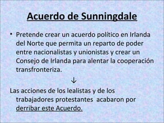 Acuerdo de Sunningdale
• Pretende crear un acuerdo político en Irlanda
del Norte que permita un reparto de poder
entre nacionalistas y unionistas y crear un
Consejo de Irlanda para alentar la cooperación
transfronteriza.
↓
Las acciones de los lealistas y de los
trabajadores protestantes acabaron por
derribar este Acuerdo.
 