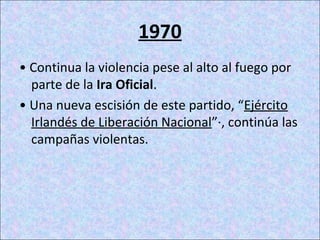 1970
• Continua la violencia pese al alto al fuego por
parte de la Ira Oficial.
• Una nueva escisión de este partido, “Ejército
Irlandés de Liberación Nacional”·, continúa las
campañas violentas.
 