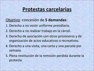 Protestas carcelarias
Objetivo concesión de 5 demandas:
1. Derecho a no vestir uniforme presidiario.
2. Derecho a no realizar trabajo en la cárcel.
3. Derecho de asociación con otros prisioneros y de
organización de actos educativos o recreativos.
4. Derecho a una visita, una carta y una parcela por
semana.
5. Plena restitución de la remisión perdida durante la
protesta.
 