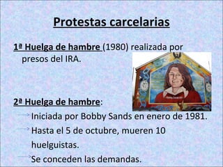 Protestas carcelarias
1ª Huelga de hambre (1980) realizada por
presos del IRA.
2ª Huelga de hambre:
Iniciada por Bobby Sands en enero de 1981.
Hasta el 5 de octubre, mueren 10
huelguistas.
Se conceden las demandas.
 