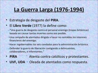 La Guerra Larga (1976-1994)
• Estrategia de desgaste del PIRA.
• El Libro Verde (1977) la define como:
“Una guerra de desgaste contra el personal enemigo (tropas británicas)
basada en causar tantas muertes como sea posible.
Una campaña de atentados dirigida a hacer no rentables los intereses
financieros del enemigo.
Hacer ingobernables los seis condados para la administración británica.
Defender la guerra de liberación castigando a delincuentes,
colaboradores, e informantes.”
• PIRA Atenta contra católicos y protestantes.
• UVF, UDA Oleada de atentados como respuesta.
 