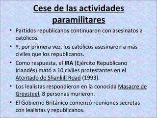 Cese de las actividades
paramilitares
• Partidos republicanos continuaron con asesinatos a
católicos.
• Y, por primera vez, los católicos asesinaron a más
civiles que los republicanos.
• Como respuesta, el IRA (Ejército Republicano
Irlandés) mató a 10 civiles protestantes en el
Atentado de Shankill Road (1993).
• Los lealistas respondieron en la conocida Masacre de
Greysteel, 8 personas murieron.
• El Gobierno Británico comenzó reuniones secretas
con lealistas y republicanos.
 