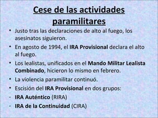 Cese de las actividades
paramilitares
• Justo tras las declaraciones de alto al fuego, los
asesinatos siguieron.
• En agosto de 1994, el IRA Provisional declara el alto
al fuego.
• Los lealistas, unificados en el Mando Militar Lealista
Combinado, hicieron lo mismo en febrero.
• La violencia paramilitar continuó.
• Escisión del IRA Provisional en dos grupos:
- IRA Auténtico (RIRA)
- IRA de la Continuidad (CIRA)
 