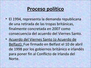 Proceso político
• El 1994, representa la demanda republicana
de una retirada de las tropas británicas,
finalmente concretada en 2007 como
consecuencia del acuerdo del Viernes Santo.
• Acuerdo del Viernes Santo (o Acuerdo de
Belfast): Fue firmado en Belfast el 10 de abril
de 1998 por los gobiernos británico e irlandés
para poner fin al Conflicto de Irlanda del
Norte.
 