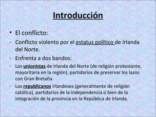 Introducción
• El conflicto:
- Conflicto violento por el estatus político de Irlanda
del Norte.
- Enfrenta a dos bandos:
- Los unionistas de Irlanda del Norte (de religión protestante,
mayoritaria en la región), partidarios de preservar los lazos
con Gran Bretaña.
- Los republicanos irlandeses (generalmente de religión
católica), partidarios de la independencia o bien de la
integración de la provincia en la República de Irlanda.
 
