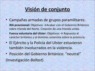 Visión de conjunto
• Campañas armadas de grupos paramilitares:
- IRA provisional: Objetivos →Acabar con el Gobierno Británico
sobre Irlanda del Norte. Creación de una Irlanda unida.
- Fuerza voluntaria del Ulster: Objetivos → Repuesta al
carácter británico y al dominio unionista sobre la provincia.
• El Ejército y la Policía del Ulster estuvieron
también involucrados en la violencia.
• Posición del Gobierno Británico: “neutral”
(Investigación Ballast)
 