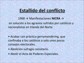 Estallido del conflicto
1968 → Manifestaciones NICRA →
en solución a los agravios sufridos por católicos y
nacionalistas en Irlanda del Norte.
• Acabar con práctica gerrymandering, que
confinaba a los católicos a solo unos pocos
consejos electorales.
• Abolición sufragio censitario.
• Abolir el Acta de Poderes Especiales.
 