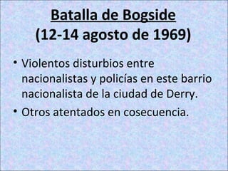 Batalla de Bogside
(12-14 agosto de 1969)
• Violentos disturbios entre
nacionalistas y policías en este barrio
nacionalista de la ciudad de Derry.
• Otros atentados en cosecuencia.
 