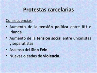 Protestas carcelarias
Consecuencias:
• Aumento de la tensión política entre RU e
Irlanda.
• Aumento de la tensión social entre unionistas
y separatistas.
• Ascenso del Sinn Féin.
• Nuevas oleadas de violencia.
 