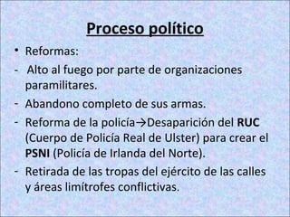 Proceso político
• Reformas:
- Alto al fuego por parte de organizaciones
paramilitares.
- Abandono completo de sus armas.
- Reforma de la policía→Desaparición del RUC
(Cuerpo de Policía Real de Ulster) para crear el
PSNI (Policía de Irlanda del Norte).
- Retirada de las tropas del ejército de las calles
y áreas limítrofes conflictivas.
 