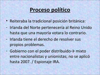Proceso político
• Reiteraba la tradicional posición británica:
- Irlanda del Norte pertenecería al Reino Unido
hasta que una mayoría votara lo contrario.
- Irlanda tiene el derecho de resolver sus
propios problemas.
- Gobierno con el poder distribuido→ mixto
entre nacionalistas y unionistas; no se aplicó
hasta 2007. / Espionaje IRA.
 