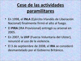 Cese de las actividades
paramilitares
• En 1998, el INLA (Ejército Irlandés de Liberación
Nacional) finalmente firmó el alto al fuego.
• El PIRA (IRA Provisional) entregó su arsenal en
2005.
• En 2007, la UVF (Fuerza Voluntaria del Ulster),
renunció al uso de la violencia.
• El 3 de septiembre de 2008, el IRA se consideró
desmantelado por el Gobierno Británico.
 