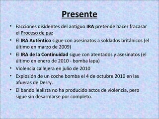 Presente
• Facciones disidentes del antiguo IRA pretende hacer fracasar
el Proceso de paz
• El IRA Auténtico sigue con asesinatos a soldados británicos (el
último en marzo de 2009)
• El IRA de la Continuidad sigue con atentados y asesinatos (el
último en enero de 2010 - bomba lapa)
• Violencia callejera en julio de 2010
• Explosión de un coche bomba el 4 de octubre 2010 en las
afueras de Derry.
• El bando lealista no ha producido actos de violencia, pero
sigue sin desarmarse por completo.
 
