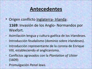 Antecedentes
• Origen conflicto Inglaterra- Irlanda:
1169: Invasión de los Anglo- Normandos por
Wexfort.
- Asimilación lengua y cultura gaélica de los irlandeses.
- Introducción feudalismo (dominio sobre irlandeses).
- Introducción representante de la corona de Enrique
VIII, estableciendo el anglicanismo.
- Conflictos agravados con la Plantation of Ulster
(1609)
- Promulgación Penal laws.
 