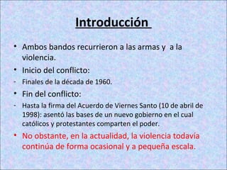 Introducción
• Ambos bandos recurrieron a las armas y a la
violencia.
• Inicio del conflicto:
- Finales de la década de 1960.
• Fin del conflicto:
- Hasta la firma del Acuerdo de Viernes Santo (10 de abril de
1998): asentó las bases de un nuevo gobierno en el cual
católicos y protestantes comparten el poder.
• No obstante, en la actualidad, la violencia todavía
continúa de forma ocasional y a pequeña escala.
 