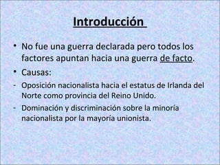 Introducción
• No fue una guerra declarada pero todos los
factores apuntan hacia una guerra de facto.
• Causas:
- Oposición nacionalista hacia el estatus de Irlanda del
Norte como provincia del Reino Unido.
- Dominación y discriminación sobre la minoría
nacionalista por la mayoría unionista.
 