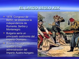 EL LARGO SIGLO XIX 1878, Congreso de Berlín, se establece la independencia de Rumania, Serbia y Montenegro. Bulgaria sería un principado autónomo del Imperio Otomano. Bosnia-Herzegovina quedaría bajo administración del Imperio Austro-húngaro. 