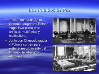 Los tratados de Paz 1919, Tratado de Saint Germain, origen del Estado Yugoslavo como ente artificial, multiétnico y multicultural. Junto con Checoslovaquia y Polonia surgen para evitar el resurgimiento del Imperio Habsburgo y Alemania. 